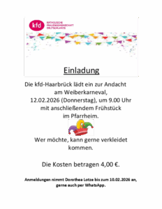 Die kfd-Haarbrück lädt ein zur Andacht am Weiberkarneval, 12.02.2026 (Donnerstag), um 9.00 Uhr mit anschließendem Frühstück im Pfarrheim. Wer möchte, kann gerne verkleidet kommen. Die Kosten betragen 4,00 €. Anmeldungen nimmt Dorothea Lotze bis zum 10.02.2026 an, gerne auch per WhatsApp.